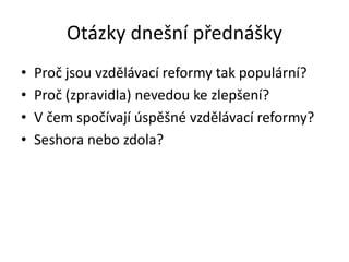 Otázky dnešní přednášky
• Proč jsou vzdělávací reformy tak populární?
• Proč (zpravidla) nevedou ke zlepšení?
• V čem spoč...