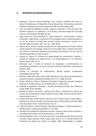36
V. REFERENCIAS BIBLIOGRÁFICAS
1. Ovintong L, Peirce B. Wound Dressings: Form, Function, Feasibility and Facts. In:
Krasner D, Rodeheaver GT, Sibbald RG. Chronic Wound Care: A Clinical Source Book for
Healthcare Professionals (3rd ed.). Wayne PA, HMP Communications, 2001.
2. Torra JE, Arboix M, Soldevilla JJ, Rueda J, Segovia T, Martínez F, Torres de Castro OG,
Galindo A. Apósitos. En: Soldevilla JJ, Torra JE (eds.). Atención Integral de las Heridas
Crónicas, 1ª Ed. Madrid: SPA 2004, 91-120.
3. Gago Fornells M., García González R.F., López Casanova P., Verdú Soriano J., Blanco
Castañeda E., Alba Chorat S. Evaluación de la tecnología sanitaria: Apósitos basados en
la cura en ambiente húmedo para heridas crónicas. Gerokomos [revista en la
Internet]. 2008 Dic [citado 2011 Jun 15] ; 19(4): 48-54.
4. Vallana Ferraz, Antonio. Estudios de utilización de medicamentos [en línea] Fundació
Institut Català de Farmacologia. Servicio de Farmacología Clínica. Hospital Universitari
Vall d’Hebron. Universitat Autònoma de Barcelona [consultado el 24 de mayo de
2011]URL disponible en: www.icf.uab.es
5. Laporte JR, Tognoni G. Principios de epidemiología del medicamento. Capítulo 1:
Estudios de utilización de medicamentos y de farmacovigilancia. 2ª ed. Barcelona,
Masson-Salvat. 1993. 14-15.
6. Montejano Juan J. Estudio de utilización de analgésicos y antiinflamatorios no
esteroideos en población rural. [Tesis Doctoral]. Servei de Publicacions, Universitat de
València; 2006.
7. Estudios de utilización de medicamentos. Manual práctico. Fundamentos
metodológicos de los EUM.
8. Martínez I, Rojas MO, López J, Ramos RM, Márquez M. Uso racional del medicamento:
productos sanitarios, los grandes olvidados. Rev. O.F.I.L. 2008, 18:23-28.
9. Rueda J, Martínez F, Blanco J, Ballesté J, Hernández E. Valoración y atención integral al
paciente con heridas crónicas. 1ª ed. Madrid; SPA, S.L.; 2004, 47-61.
10. Andrades P, Sepúlveda S, González, J. Curación avanzada de heridas. Rev. Chilena de
Cirugía. 2004; 56 (4): 396-403.
11. Bastida N, Crespo R, González J, Montoto MJ, Vedia C. Maneig de les úlceres per
pressió. [En línia] Barcelona: Institut Català de la Salut, 2002. Guies de pràctica clínica i
material docent, núm. 3.
12. Capillas Pèrez RM, Castillo Muñoz L, Morros Torné C, Portas Freixes J, Vedia Urgell, C.
Maneig de les úlceres vasculars. [En línia] Barcelona: Institut Català de la Salut, 2004.
Guies de pràctica clínica i material docent, núm. 10.
13. J. Marinel.lo Roura, I. Blanes Mompó, JR Escudero Rodríguez, V. Ibáñez Esquembre, J.
Rodríguez Olay. Tratado de pie diabético. 1ª ed. 2002.
14. Asociación de Española de Enfermería Vascular. Consenso sobre úlceras vasculares y
pie diabético de la AEEV. Guía de Práctica Clínica, 1ª Ed. 2004.
15. Soldevilla Agreda J. Javier, Torra i Bou Joan-Enric, Verdú Soriano José, Martínez Cuervo
Fernando, López Casanova Pablo, Rueda López Justo et al. 2º Estudio Nacional de
Prevalencia de Úlceras por Presión en España, 2005: Epidemiología y variables
 