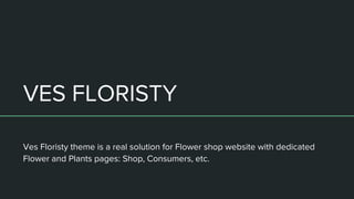 VES FLORISTY
Ves Floristy theme is a real solution for Flower shop website with dedicated
Flower and Plants pages: Shop, Consumers, etc.
 