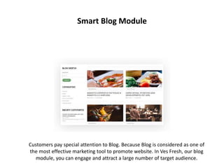 Smart Blog Module
Customers pay special attention to Blog. Because Blog is considered as one of
the most effective marketing tool to promote website. In Ves Fresh, our blog
module, you can engage and attract a large number of target audience.
 