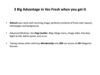 3 Big Advantage in Ves Fresh when you get it
• Refresh your store with stunning image, perfectly combime of fresh color layouts,
homepages and background.
• Advanced Modules: Ves Page builder, Blog, Mega menu, Image slider, Hot deal,
Right to left, Admin panel, and so on.
• Saving money when with buy Membership only $84 can access all 30+ Magento
themes.
 