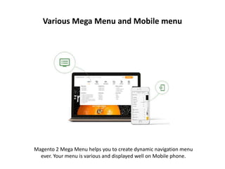 Various Mega Menu and Mobile menu
Magento 2 Mega Menu helps you to create dynamic navigation menu
ever. Your menu is various and displayed well on Mobile phone.
 