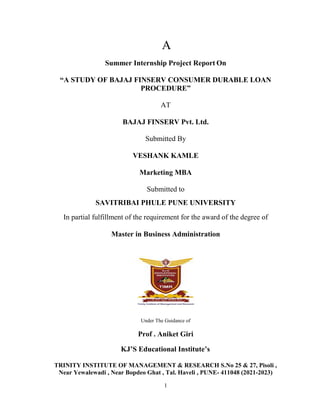 1
A
Summer Internship Project Report On
“A STUDY OF BAJAJ FINSERV CONSUMER DURABLE LOAN
PROCEDURE”
AT
BAJAJ FINSERV Pvt. Ltd.
Submitted By
VESHANK KAMLE
Marketing MBA
Submitted to
SAVITRIBAI PHULE PUNE UNIVERSITY
In partial fulfillment of the requirement for the award of the degree of
Master in Business Administration
Under The Guidance of
Prof . Aniket Giri
KJ’S Educational Institute’s
TRINITY INSTITUTE OF MANAGEMENT & RESEARCH S.No 25 & 27, Pisoli ,
Near Yewalewadi , Near Bopdeo Ghat , Tal. Haveli , PUNE- 411048 (2021-2023)
 