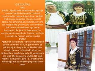 GJIROKASTRA
GRA
Rrethi i Gjirokastrës karakterizohet nga një
pasuri e madhe kostumesh, traditash
muzikore dhe zakonesh popullore. .Veshjet
tradicionale popullore të grave ishin të
pasura me qëndisma që zbukuroheshin me
fije metalesh të çmuara; ato të Lunxhërisë
dhe të Dropullit mbahen nga më të
bukurat,te cilat jane te zbukuruara me
qendisma ari monedha te florinjta mbi balle
e ne gjoks qe mbanin veshur te rejat.
BURRA
Kostumet tradicionale të burrave përfshijnë
poture të bardha leshi, të gjëra në bel që
përfundojnë të ngushta tek këmbët dhe
shoqërohen me dollakë tek pulpat ose
fustanellat e bardhë me pala, të shoqëruara
me jelek dhe opinga me xhufka. Në kokë
mbahej një kapllak i gjatë i zi, prodhuar me
lesh qengji ose një qeleshe prej shajaku me
majë.
 