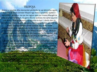 TROPOJA
Veshja e ngushte dhe elementet përbërës te saj-këmisha e gjate
deri me 10 kinda (kindat fillojnë nga mesi e poshtë). Gjokesi i
këmishës i qëndisur me pe me ngjyra apo me rruaza.Mangët te
shkurtra deri te bërryli, te gjera dhe te veshura me ojme (punim
me dore) ; Mange këmishe te ngushta te kyci i dorës deri te
bërryli e që mbuloheshin nga pjesa tjetër e këmishës që vine nga
supet. Zaprega-kështu është quajtur por do te thotë
përparëse.Mbahet nga dy toja te derdhura që kapen në dy cepat
e kundërt te zapreges sipër e që lidhen në mes prapa, në krysa.
Corapet punohen në kërrabëza, për vajza me pe te bardhe, dhe
për nuse me peje me ngjyra që vine deri poshtë gjunit.
Veshja e burrave - Në kompletin e veshjes se burrave bëjnë
pjesë : Tirqi ;këmishame menge te gjata, gryka e hapur dhe e
punuar me gjendisje me një dizajnë te lehte . Xhamadani me
mange te gjata prej zhguni i bardhe, i zi apo kafe. Jjeleku
përbehej prej cope e zeze apo kafe e mëndafshte dhe e qëndisur
te gryket, mëngët me fije te trasha mëndafshi me ngjyre ari.
Shoka prej leshi kombinuar me pet e ngjyrosur afërsisht me
ngjyrat e ylberit, e gjate sa sillet disa here rreth mesit. Kapuç në
forme sferike-i rrumbullakësuar sipër vihet në koke mënjan, cepi
i vjen në vetull te syri, rreth kapuçit lidhet diagonal një shami e
zeze.
 
