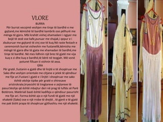 VLORE
BURRA
Për burrat vecojmë veshjen me tirqe të bardhë e me
gajtanë,me këmishë të bardhë kambrik ose pëlhurë me
mënga të gjera. Mbi krahët vishej xhamadani i ngjyer me
bojë të zezë ose kafe,punuar me shajak,i qepur e i
zbukuruar me gajtanë të zinj ose të kuq.Në raste festash e
ceremonish burrat visheshin me fustanellë,këmisha me
mëngë të gjera dhe të gjata me xhamadan të bardhë,me
tirqe të bardhë. Në mes lidhnin një brez të gjatë me vija
kuq e zi dhe kuq e bardhë,të bërë në tezgjah. Më vonë
poturet filluan ti vishnin të zeza.
GRA
Për gratë ,fustanin e gjatë dhe të linjtë e të shoqëruar me
Sako dhe veshjen orientale me citjane e jelek të qëndisur
me fije ari.Fustani i gjatë e i linjtë i shoqëruar me sako
është vëshje tipike për gratë e shtresave
aristrokrate,kryesisht të tregtareve e zejtareve të
pasur.Veshje që është mbajtur deri në prag të luftës së Parë
Botërore. Matëriali bazë është kadifeja e qëndisur pasurisht
me fije ari. Forma është ajo e një fundi të gjatë me një
xhaketë (Sako) ose e një rrobe të drejtë , të gjerë e të gjatë
me pak bisht prapa të shoqëruar gjithashtu me një xhaketë.
 