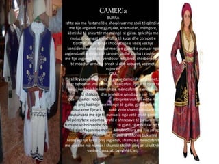 CAMERIa
BURRA
ishte ajo me fustanellë e shoqëruar me stoli të qëndisur
me fije argjendi me gjunjake, xhamadan, mëngore,
këmishë të shkurtër me mëngë të gjëra, qeleshja me
majucë, opingat me xhufka të kuqe dhe çorapet e
bardhë. Pjesë tjetër shoqëruese e kësaj veshje
konsideroheshin zbukurimorja e gjoksit e punuar nga
argjendarët e qytetit të Janinës si dhe silahu i zbukuruar
me fije argjendi i cili i vendosur mbi brez, shërbente për
të mbajtur armët e brezit si dhe koburet, vezmet,
vajnicën
GRA
Pjesë kryesore e veshjes se grave came ishin tumanet,te
cilat beheshin me pëlhurë mendafshi.Pjesë të tjera të
kësaj veshje ishin këmisha e mëndafshtë e endur në
avlemend shtëpiak dhe jelekët e qëndisura më fije ari
ose argjendi. Ndonjëherë mbi jelek vishnin edhe një
sako prej kadifeje me mëngë të gjata, gjithashtu të
qëndisura me fije ari. Në kokë vinin shami mëndafshi të
zbukuruara me oje të punuara nga vetë gratë çame.
Nëpërqytete sidomos gratë e shtresave të pasura mbi
tumane vishnin edhe dolloma të gjatë, të mbuluar në të
gjithë sipërfaqen me motive të qëndisura me fije ari apo
kondaxhupe. Akoma më shumë ia shtonin bukurinë
kësaj veshje brezi prej argjendi, shamija e mëndafshit
me oje dhe një numër i shumtë stolish prej ari si vëthët,
varëset, unazat, byzylykët, etj.
 
