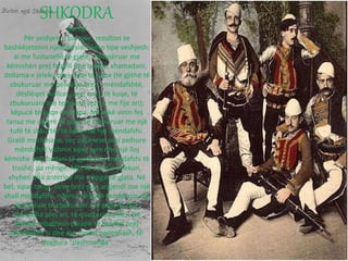 SHKODRA
Burrat
Për veshjen e burrave, rezulton se
bashkëjetonin njëkohësisht këto tipe veshjesh:
ai me fustanellë të gjatë, i shoqëruar me
këmishën prej faqelli (me qafëz), xhamadani,
dollama e jeleku prej cohe të kuqe (të gjithë të
zbukuruar me qëndisje brezi i mëndafshtë,
dësllëqet (kallcet, prej cohe të kuqe, të
zbukuruara me tehrie të zezë e me fije ari);
këpucë të kuqe me llapa. Në kokë vinin fes
tanuz me ngjyrë të kuqe të zbukuruar me një
tufë të shkurtër të bërë me fije mëndafshi.
Gratë muslimane, veç citjaneve prej pelhure
mëndafshi vishnin sipër tyre dhe një lloj
këmishe apo fustani të gjatë prej mëndafshi të
trashë, pa mëngë. Mbi të vishnin jelekun,
xhyben dha anterinë me mëngë të gjata. Në
bel, sipas rastit, vinin brez prej argjendi ose një
shall mëndafshi, ndërsa në kokë vendosnin një
lloj kësule të zbukuruar me gajtanë dhe
monedha prej ari, të quajtura dallfes. Në
këmbë mbathnin çorape të bardhë prej
mëndafshi si dhe një model pantoflash, të
quajtura “pashmanga”.
 