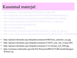 Kasutatud materjal:
• http://commons.wikimedia.org/wiki/File:Drops_Imapct.JPG
• http://kangen.net/wp-content/uploads/2010/03/Water-In-Human-Body.jpg
• http://upload.wikimedia.org/wikipedia/commons/f/f9/Bactrian_camel.jpg
• http://my.hsj.org/Portals/2/Schools/3288/Article356356_sweating.jpg
• http://stevegarufi.com/storyplants.htm
• http://www.healthilife.ee/
• http://commons.wikimedia.org/wiki/File:Circulatory_System_no_tags.svg
• http://www.i-italy.org/files/imagecache/545x/files/still_photos/Tears_1209245049.jpg
• http://upload.wikimedia.org/wikipedia/commons/0/0b/Fetus_amniotic_sac.jpg
• http://upload.wikimedia.org/wikipedia/commons/3/34/95_year_old_woman.JPG
• http://upload.wikimedia.org/wikipedia/commons/1/1c/Animal_cell_NIH.jpg
• http://commons.wikimedia.org/wiki/File:Wasserstoffbr%C3%BCckenbindungen-
Wasser.svg
 