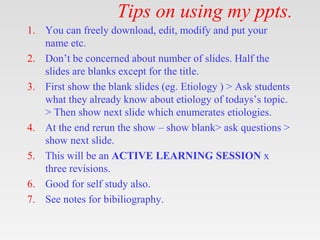 Tips on using my ppts.
1. You can freely download, edit, modify and put your
name etc.
2. Don’t be concerned about number of slides. Half the
slides are blanks except for the title.
3. First show the blank slides (eg. Etiology ) > Ask students
what they already know about etiology of todays’s topic.
> Then show next slide which enumerates etiologies.
4. At the end rerun the show – show blank> ask questions >
show next slide.
5. This will be an ACTIVE LEARNING SESSION x
three revisions.
6. Good for self study also.
7. See notes for bibiliography.
 