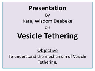 Presentation 
By 
Kate, Wisdom Deebeke 
on 
Vesicle Tethering 
Objective 
To understand the mechanism of Vesicle 
Tethering. 
 