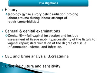  History
(etiology gynae surgry,pelvic radiation,prolong
labour,trauma during labour,attempt of
repair,comorbidities)
 General & genital examinations
Genital/E==full vaginal inspection and include
assessment of tissue mobility,accessibility of the fistula to
vaginal repair; determination of the degree of tissue
inflammation, edema, and infection.
 CBC and Urine analysis, U.creatinine
 Urine for culture and sensitivity.
Investigations
 