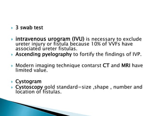  3 swab test
 intravenous urogram (IVU) is necessary to exclude
ureter injury or fistula because 10% of VVFs have
associated ureter fistulas.
 Ascending pyelography to fortify the findings of IVP.
 Modern imaging technique contarst CT and MRI have
limited value.
 Cystogram
 Cystoscopy gold standard=size ,shape , number and
location of fistulas.
 