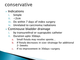  Indications
i. Simple
ii. <2cm
iii. Dx within 7 days of index surgery
iv. Unrelated to carcinoma/radiations
 Continouse bladder drainage
i. by transurethral or suprapubic catheter
ii. Duration upto 30days
a. Small fistula may resolve sponte…
b. If fistula decreases in size=drainage for additional
2-3weeks
c. If no improvement in 30days=surgery
 