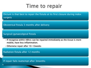 Dictum is that best to repair the fistula at its first closure during index
surgery
Obstetrical fistula 3 months after delivery
Surgical/gynaecolgical fistula
• If recognise within 48hrs-can be repaired immediately as the tissue is more
mobile, have less inflammation.
• Otherwise repair after 10-12weeks
Radiation fistula after 12 months
If repair fails reattempt after 3months
 