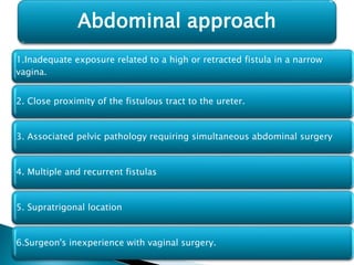 1.Inadequate exposure related to a high or retracted fistula in a narrow
vagina.
2. Close proximity of the fistulous tract to the ureter.
3. Associated pelvic pathology requiring simultaneous abdominal surgery
4. Multiple and recurrent fistulas
5. Supratrigonal location
6.Surgeon's inexperience with vaginal surgery.
Abdominal approach
 