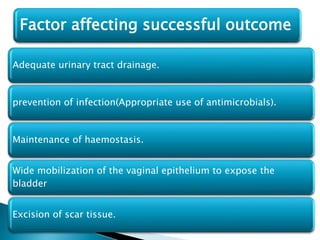 Adequate urinary tract drainage.
prevention of infection(Appropriate use of antimicrobials).
Maintenance of haemostasis.
Wide mobilization of the vaginal epithelium to expose the
bladder
Excision of scar tissue.
Factor affecting successful outcome
 