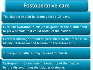 The bladder should be drained for14-21 days.
Excellent hydration to ensure irrigation of the bladder and
to prevent clots that could obstruct the bladder.
Catheter blockage should be prevented so that there is no
bladder distension and tension on the suture lines.
Supra-pubic catheter may be used for fistula.
Cystogram is to evaluate the integrity of the bladder
before discontinuing the bladder drainage.
Postoperative care
 