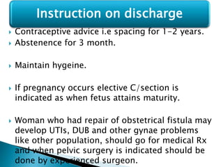  Contraceptive advice i.e spacing for 1-2 years.
 Abstenence for 3 month.
 Maintain hygeine.
 If pregnancy occurs elective C/section is
indicated as when fetus attains maturity.
 Woman who had repair of obstetrical fistula may
develop UTIs, DUB and other gynae problems
like other population, should go for medical Rx
and when pelvic surgery is indicated should be
done by experienced surgeon.
Instruction on discharge
 