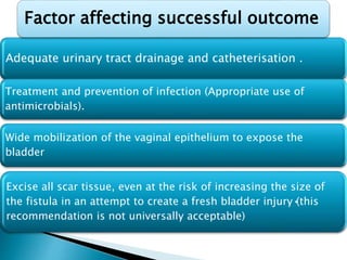 Adequate urinary tract drainage and catheterisation .
Treatment and prevention of infection (Appropriate use of
antimicrobials).
Wide mobilization of the vaginal epithelium to expose the
bladder
Excise all scar tissue, even at the risk of increasing the size of
the fistula in an attempt to create a fresh bladder injury•(this
recommendation is not universally acceptable)
Factor affecting successful outcome
 