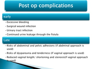 early
•Excessive bleeding
•Surgical wound infection
•Urinary tract infection
•Continued urine leakage through the fistula
Late
•Risks of abdominal and pelvic adhesions (if abdminal approach is
used)
•Risks of dyspareunia and tenderness (if vaginal approach is used)
•Reduced vaginal length/ shortening and stenosis(if vaginal approach
is used)
Post op complications
 