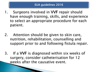 1. Surgeons involved in VVF repair should
have enough training, skills, and experience
to select an appropriate procedure for each
patient.
2. Attention should be given to skin care,
nutrition, rehabilitation, counselling and
support prior to and following fistula repair.
3. If a VVF is diagnosed within six weeks of
surgery, consider catheterisation for 12
weeks after the causative event.
EUA guidelines 2016
 