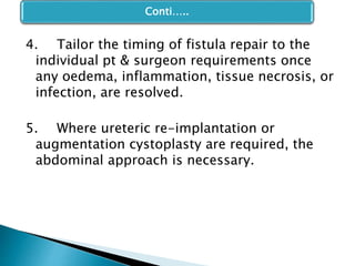 4. Tailor the timing of fistula repair to the
individual pt & surgeon requirements once
any oedema, inflammation, tissue necrosis, or
infection, are resolved.
5. Where ureteric re-implantation or
augmentation cystoplasty are required, the
abdominal approach is necessary.
Conti…..
 