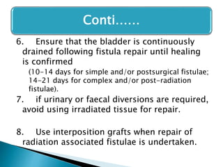 6. Ensure that the bladder is continuously
drained following fistula repair until healing
is confirmed
(10-14 days for simple and/or postsurgical fistulae;
14-21 days for complex and/or post-radiation
fistulae).
7. if urinary or faecal diversions are required,
avoid using irradiated tissue for repair.
8. Use interposition grafts when repair of
radiation associated fistulae is undertaken.
Conti……
 