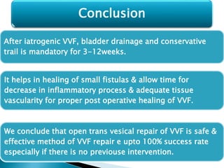 After iatrogenic VVF, bladder drainage and conservative
trail is mandatory for 3-12weeks.
It helps in healing of small fistulas & allow time for
decrease in inflammatory process & adequate tissue
vascularity for proper post operative healing of VVF.
We conclude that open trans vesical repair of VVF is safe &
effective method of VVF repair e upto 100% success rate
especially if there is no previouse intervention.
Conclusion
 