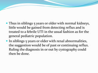  Thus in siblings 5 years or older with normal kidneys,
little would be gained from detecting reflux and is
treated to a febrile UTI in the usual fashion as for the
general pediatric population.
 In siblings 5 years or older with renal abnormalities,
the suggestion would be of past or continuing reflux.
Ruling the diagnosis in or out by cystography could
then be done.
 