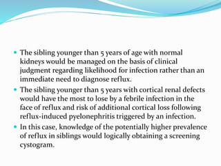  The sibling younger than 5 years of age with normal
kidneys would be managed on the basis of clinical
judgment regarding likelihood for infection rather than an
immediate need to diagnose reflux.
 The sibling younger than 5 years with cortical renal defects
would have the most to lose by a febrile infection in the
face of reflux and risk of additional cortical loss following
reflux-induced pyelonephritis triggered by an infection.
 In this case, knowledge of the potentially higher prevalence
of reflux in siblings would logically obtaining a screening
cystogram.
 