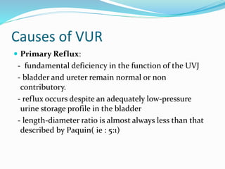 Causes of VUR
 Primary Reflux:
- fundamental deficiency in the function of the UVJ
- bladder and ureter remain normal or non
contributory.
- reflux occurs despite an adequately low-pressure
urine storage profile in the bladder
- length-diameter ratio is almost always less than that
described by Paquin( ie : 5:1)
 