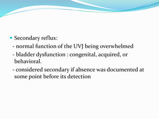  Secondary reflux:
- normal function of the UVJ being overwhelmed
- bladder dysfunction : congenital, acquired, or
behavioral.
- considered secondary if absence was documented at
some point before its detection
 