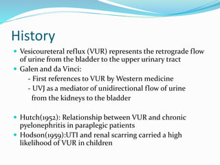 History
 Vesicoureteral reflux (VUR) represents the retrograde flow
of urine from the bladder to the upper urinary tract
 Galen and da Vinci:
- First references to VUR by Western medicine
- UVJ as a mediator of unidirectional flow of urine
from the kidneys to the bladder
 Hutch(1952): Relationship between VUR and chronic
pyelonephritis in paraplegic patients
 Hodson(1959):UTI and renal scarring carried a high
likelihood of VUR in children
 