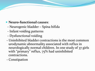  Neuro-functional causes:
- Neurogenic bladder – Spina bifida
- Infant voiding patterns
- Dysfunctional voiding
- Uninhibited bladder contractions is the most common
urodynamic abnormality associated with reflux in
neurologically normal children. In one study of 37 girls
with “primary” reflux, 75% had uninhibited
contractions.
- Constipation
 