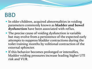 BBD
 In older children, acquired abnormalities in voiding
parameters commonly known as bladder and bowel
dysfunction have been associated with reflux.
 The precise cause of voiding dysfunction is variable
but may evolve from a persistence of the expected early
attempts to suppress bladder contractions during the
toilet training months by volitional contraction of the
external sphincter.
 If this behavior becomes prolonged or intensifies,
bladder voiding pressures increase leading higher UTI
risk and VUR.
 