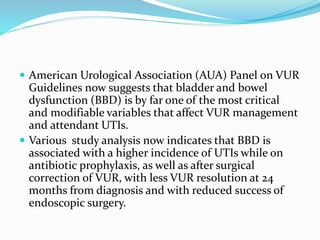  American Urological Association (AUA) Panel on VUR
Guidelines now suggests that bladder and bowel
dysfunction (BBD) is by far one of the most critical
and modifiable variables that affect VUR management
and attendant UTIs.
 Various study analysis now indicates that BBD is
associated with a higher incidence of UTIs while on
antibiotic prophylaxis, as well as after surgical
correction of VUR, with less VUR resolution at 24
months from diagnosis and with reduced success of
endoscopic surgery.
 