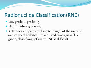 Radionuclide Classification(RNC)
 Low grade = grade 1-3
 High grade = grade 4-5
 RNC does not provide discrete images of the ureteral
and calyceal architecture required to assign reflux
grade, classifying reflux by RNC is difficult.
 