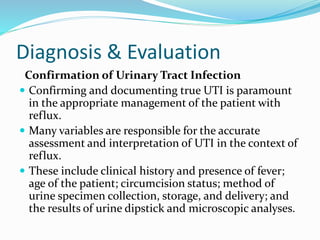 Diagnosis & Evaluation
Confirmation of Urinary Tract Infection
 Confirming and documenting true UTI is paramount
in the appropriate management of the patient with
reflux.
 Many variables are responsible for the accurate
assessment and interpretation of UTI in the context of
reflux.
 These include clinical history and presence of fever;
age of the patient; circumcision status; method of
urine specimen collection, storage, and delivery; and
the results of urine dipstick and microscopic analyses.
 