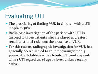 Evaluating UTI
 The probability of finding VUR in children with a UTI
is 29% to 50% .
 Radiologic investigation of the patient with UTI is
tailored to those patients who are placed at greatest
renal functional risk from the presence of VUR.
 For this reason, radiographic investigation for VUR has
generally been directed to children younger than 5
years old, all children with a febrile UTI, and any male
with a UTI regardless of age or fever, unless sexually
active.
 