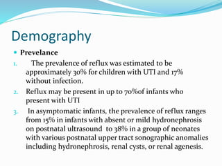Demography
 Prevelance
1. The prevalence of reflux was estimated to be
approximately 30% for children with UTI and 17%
without infection.
2. Reflux may be present in up to 70%of infants who
present with UTI
3. In asymptomatic infants, the prevalence of reflux ranges
from 15% in infants with absent or mild hydronephrosis
on postnatal ultrasound to 38% in a group of neonates
with various postnatal upper tract sonographic anomalies
including hydronephrosis, renal cysts, or renal agenesis.
 