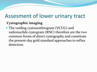 Assesment of lower urinary tract
Cystographic imaging
 The voiding cystourethrogram (VCUG) and
radionuclide cystogram (RNC) therefore are the two
common forms of direct cystography and constitute
the present-day gold standard approaches to reflux
detection.
 