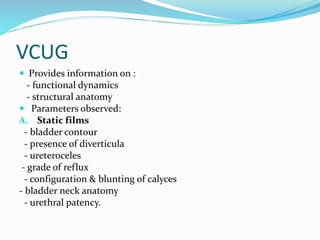VCUG
 Provides information on :
- functional dynamics
- structural anatomy
 Parameters observed:
A. Static films
- bladder contour
- presence of diverticula
- ureteroceles
- grade of reflux
- configuration & blunting of calyces
- bladder neck anatomy
- urethral patency.
 