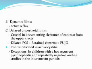 B. Dynamic films:
- active reflux
C. Delayed or postvoid films:
- Crucial in documenting clearance of contrast from
the upper tracts
- Dilated PCS + Retained contrast = PUJO
 Contraindicated in active cystitis
- Exceptions: In children with a h/o recurrent
pyelonephritis and repeatedly negative voiding
studies in the intercurrent periods.
 