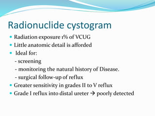 Radionuclide cystogram
 Radiation exposure 1% of VCUG
 Little anatomic detail is afforded
 Ideal for:
- screening
- monitoring the natural history of Disease.
- surgical follow-up of reflux
 Greater sensitivity in grades II to V reflux
 Grade I reflux into distal ureter  poorly detected
 