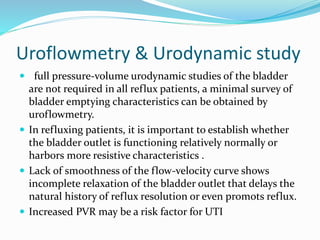 Uroflowmetry & Urodynamic study
 full pressure-volume urodynamic studies of the bladder
are not required in all reflux patients, a minimal survey of
bladder emptying characteristics can be obtained by
uroflowmetry.
 In refluxing patients, it is important to establish whether
the bladder outlet is functioning relatively normally or
harbors more resistive characteristics .
 Lack of smoothness of the flow-velocity curve shows
incomplete relaxation of the bladder outlet that delays the
natural history of reflux resolution or even promots reflux.
 Increased PVR may be a risk factor for UTI
 