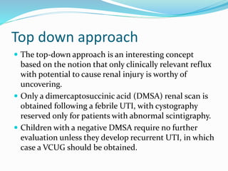 Top down approach
 The top-down approach is an interesting concept
based on the notion that only clinically relevant reflux
with potential to cause renal injury is worthy of
uncovering.
 Only a dimercaptosuccinic acid (DMSA) renal scan is
obtained following a febrile UTI, with cystography
reserved only for patients with abnormal scintigraphy.
 Children with a negative DMSA require no further
evaluation unless they develop recurrent UTI, in which
case a VCUG should be obtained.
 