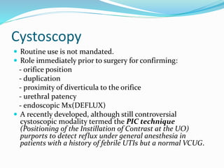 Cystoscopy
 Routine use is not mandated.
 Role immediately prior to surgery for confirming:
- orifice position
- duplication
- proximity of diverticula to the orifice
- urethral patency
- endoscopic Mx(DEFLUX)
 A recently developed, although still controversial
cystoscopic modality termed the PIC technique
(Positioning of the Instillation of Contrast at the UO)
purports to detect reflux under general anesthesia in
patients with a history of febrile UTIs but a normal VCUG.
 
