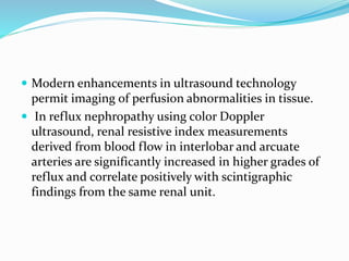  Modern enhancements in ultrasound technology
permit imaging of perfusion abnormalities in tissue.
 In reflux nephropathy using color Doppler
ultrasound, renal resistive index measurements
derived from blood flow in interlobar and arcuate
arteries are significantly increased in higher grades of
reflux and correlate positively with scintigraphic
findings from the same renal unit.
 