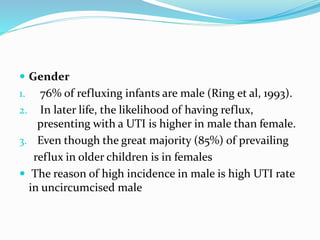  Gender
1. 76% of refluxing infants are male (Ring et al, 1993).
2. In later life, the likelihood of having reflux,
presenting with a UTI is higher in male than female.
3. Even though the great majority (85%) of prevailing
reflux in older children is in females
 The reason of high incidence in male is high UTI rate
in uncircumcised male
 